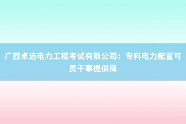 广西卓洁电力工程考试有限公司：专科电力配置可贵干事提供商