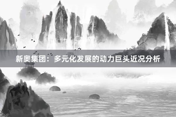 新奥集团：多元化发展的动力巨头近况分析